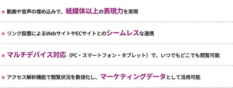 ・動画や音声の埋め込みで、紙媒体以上の表現力を実現　・リンク設置によるWebサイトやECサイトとのシームレスな連携　・マルチデバイス対応（PC・スマートフォン・タブレット）で、いつでもどこでも閲覧可能　・アクセス解析機能で閲覧状況を数値化し、マーケティングデータとして活用可能